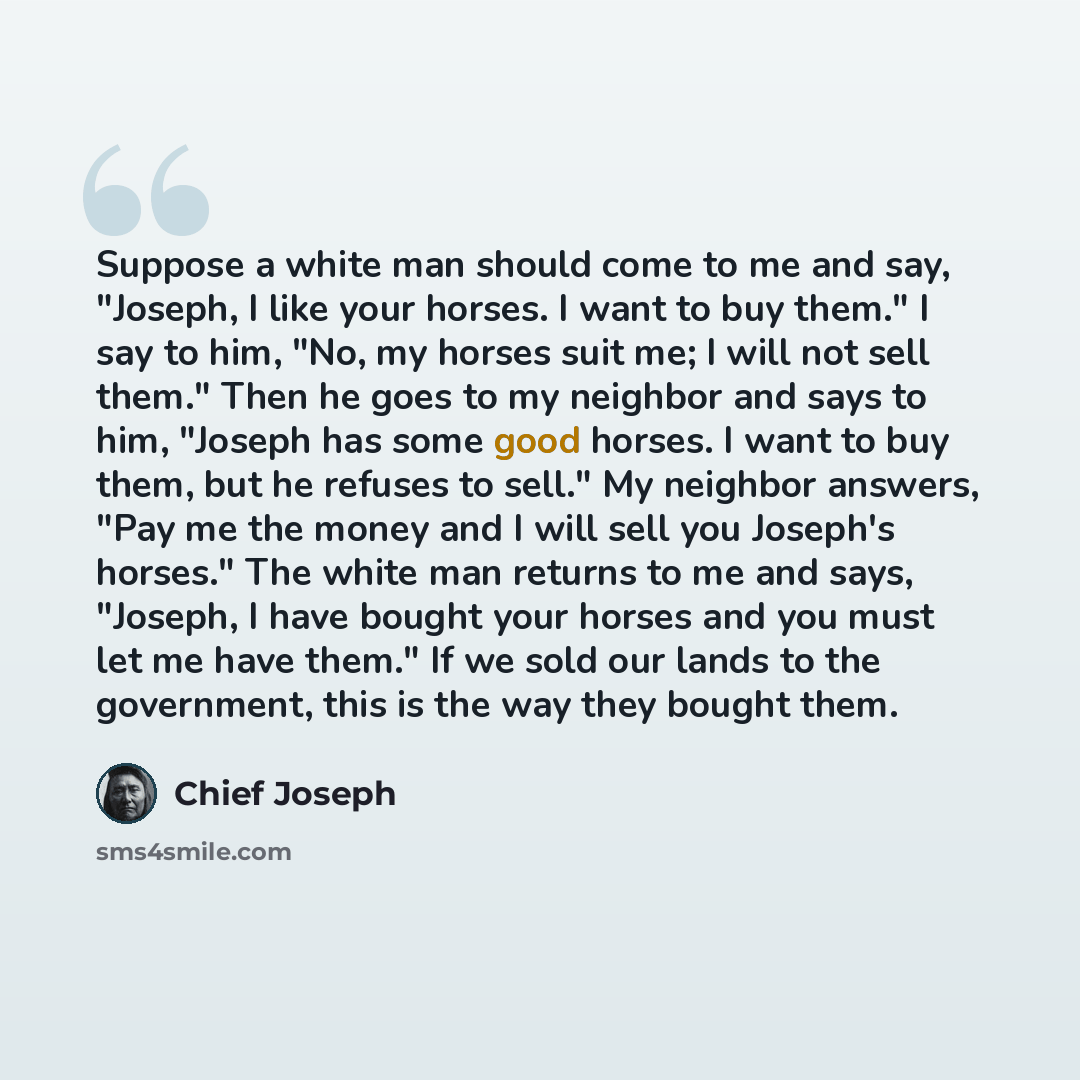 “Suppose a white man should come to me and say, "Joseph, I like your horses. I want to buy them." I say to him, "No, my horses suit me; I will not sell them." Then he goes to my neighbor and says to him, "Joseph has some good horses. I want to buy them, but he refuses to sell." My neighbor answers…” quote by Chief Joseph