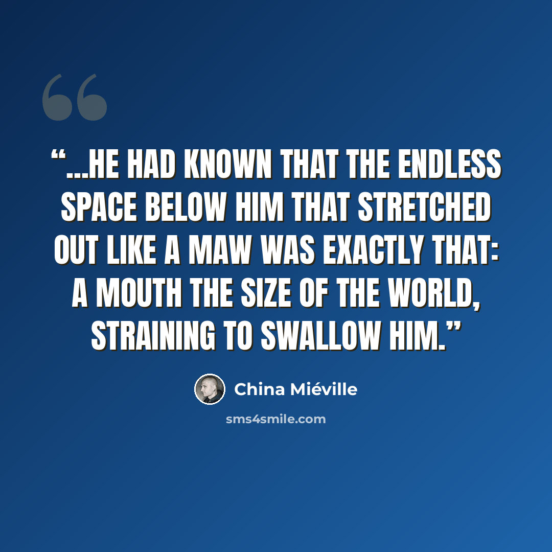 “...he had known that the endless space below him that stretched out like a maw was exactly that: a mouth the size of the world, straining to swallow him.” quote by China Miéville