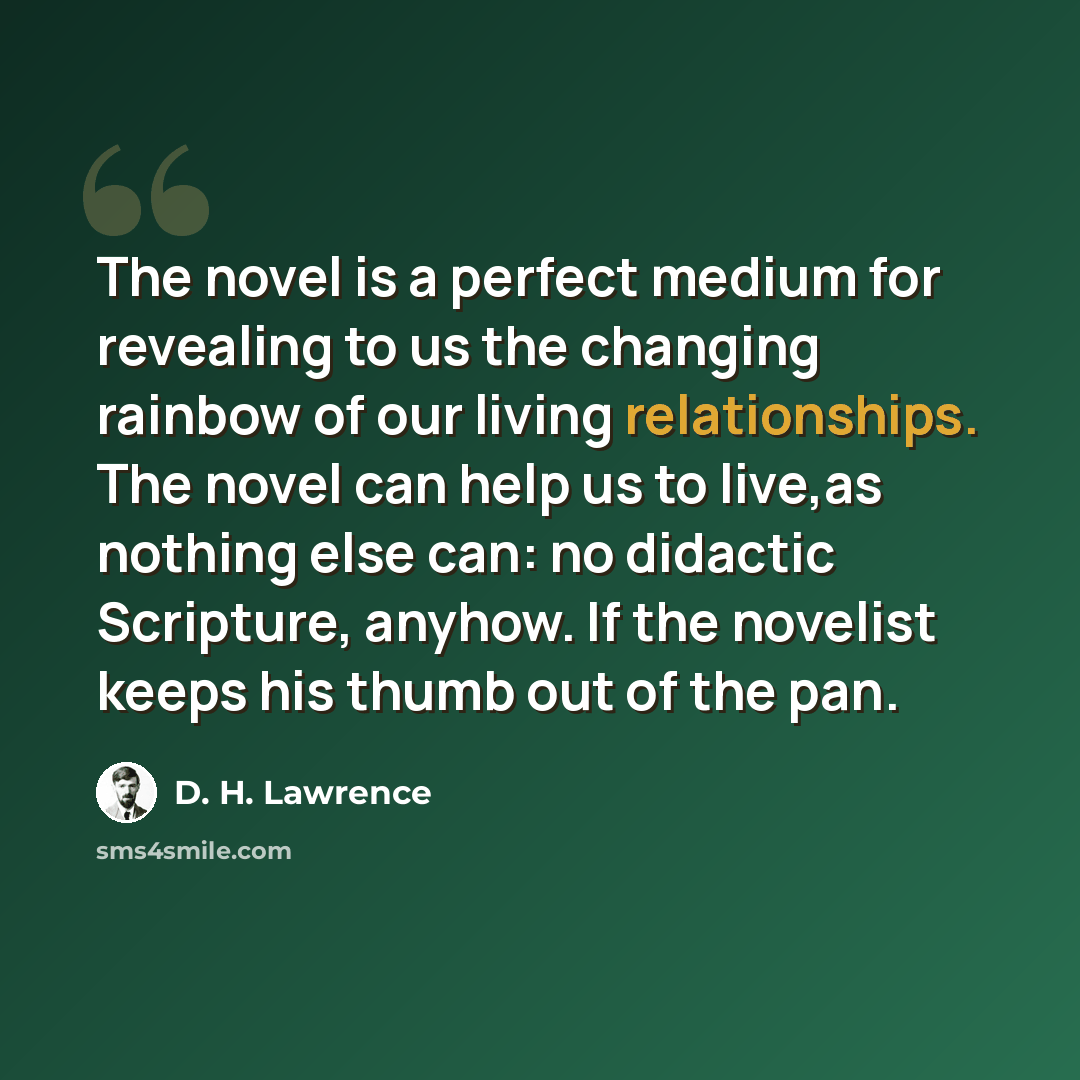 “The novel is a perfect medium for revealing to us the changing rainbow of our living relationships. The novel can help us to live,as nothing else can: no didactic Scripture, anyhow. If the novelist keeps his thumb out of the pan.” quote by D. H. Lawrence
