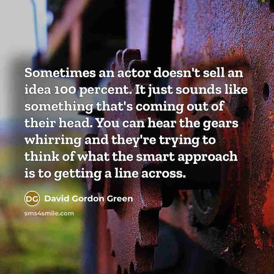 “Sometimes an actor doesn't sell an idea 100 percent. It just sounds like something that's coming out of their head. You can hear the gears whirring and they're trying to think of what the smart approach is to getting a line across.” quote by David Gordon Green