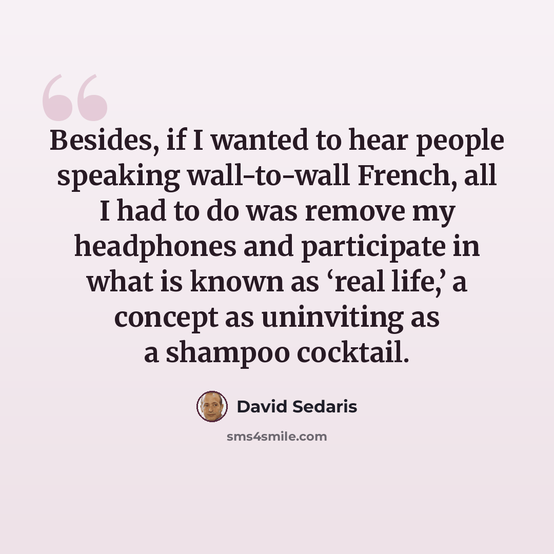 “Besides, if I wanted to hear people speaking wall-to-wall French, all I had to do was remove my headphones and participate in what is known as ‘real life,’ a concept as uninviting as a shampoo cocktail.” quote by David Sedaris