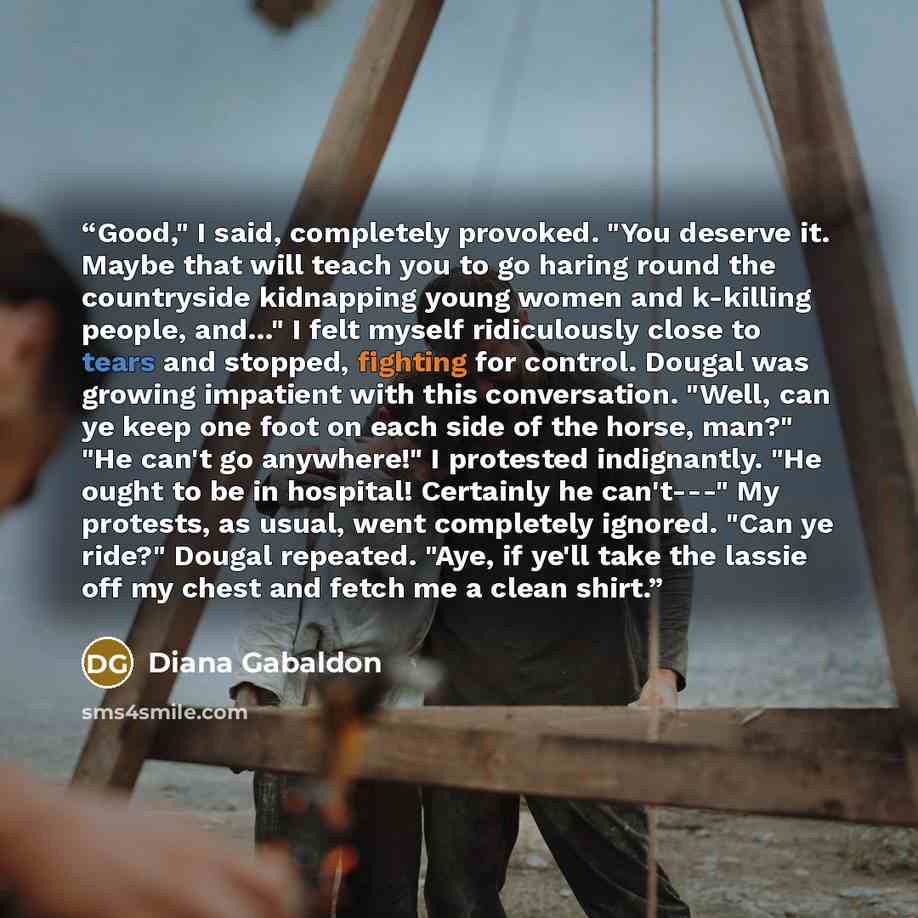 “Good," I said, completely provoked. "You deserve it. Maybe that will teach you to go haring round the countryside kidnapping young women and k-killing people, and…" I felt myself ridiculously close to tears and stopped, fighting for control. Dougal was growing impatient with this conversation…” quote by Diana Gabaldon