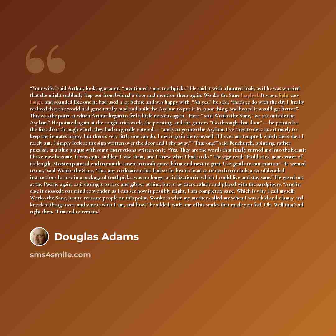 “Your wife,” said Arthur, looking around, “mentioned some toothpicks.” He said it with a hunted look, as if he was worried that she might suddenly leap out from behind a door and mention them again. Wonko the Sane laughed. It was a light easy laugh, and sounded like one he had used a lot before and…” quote by Douglas Adams