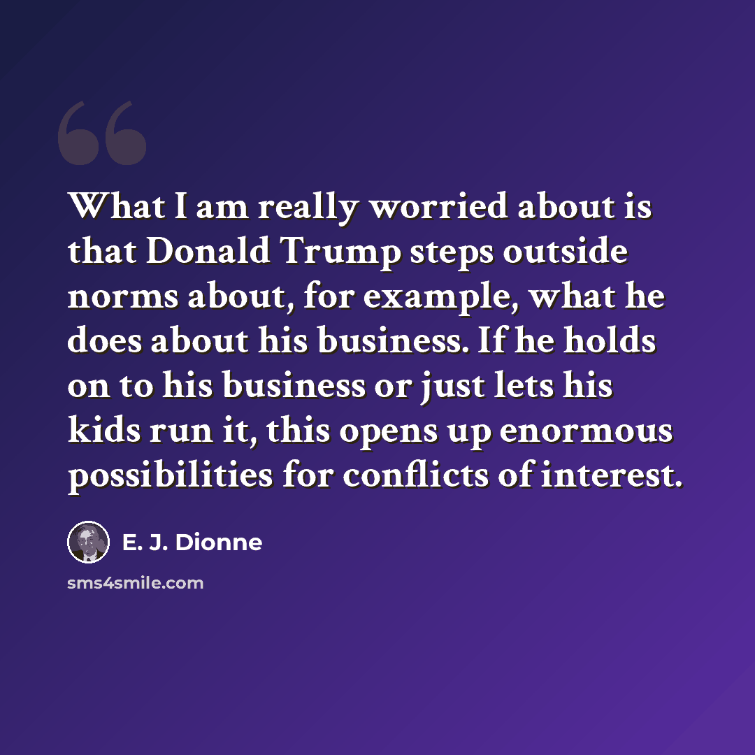 “What I am really worried about is that Donald Trump steps outside norms about, for example, what he does about his business. If he holds on to his business or just lets his kids run it, this opens up enormous possibilities for conflicts of interest.” quote by E. J. Dionne