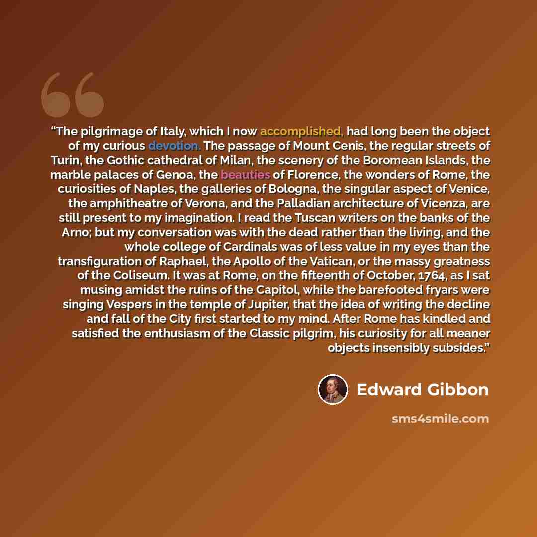 “The pilgrimage of Italy, which I now accomplished, had long been the object of my curious devotion. The passage of Mount Cenis, the regular streets of Turin, the Gothic cathedral of Milan, the scenery of the Boromean Islands, the marble palaces of Genoa, the beauties of Florence, the wonders of…” quote by Edward Gibbon