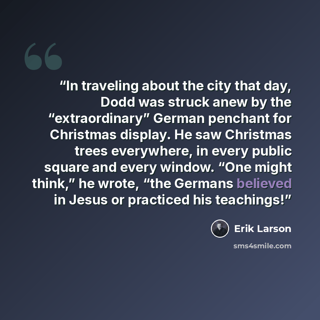 “In traveling about the city that day, Dodd was struck anew by the “extraordinary” German penchant for Christmas display. He saw Christmas trees everywhere, in every public square and every window. “One might think,” he wrote, “the Germans believed in Jesus or practiced his teachings!” quote by Erik Larson