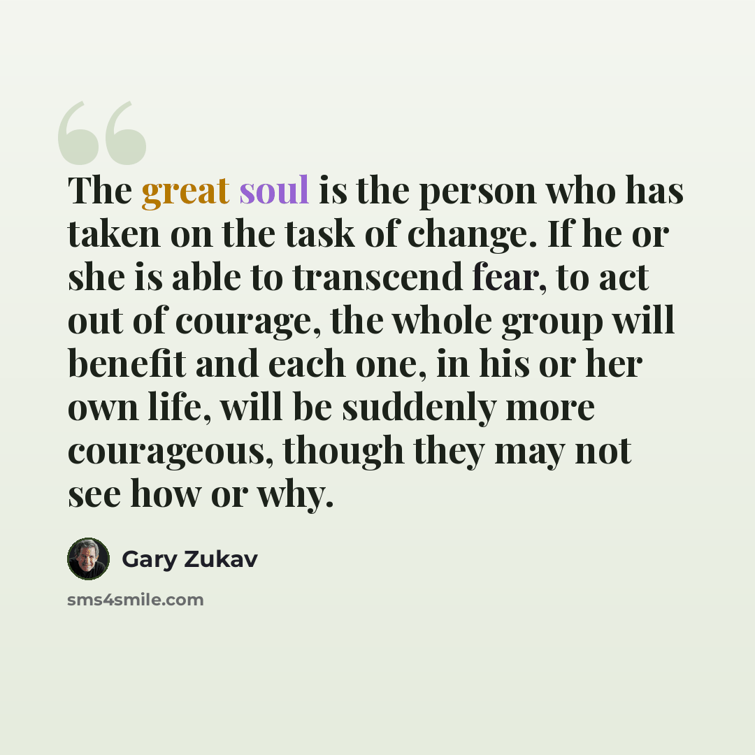 “The great soul is the person who has taken on the task of change. If he or she is able to transcend fear, to act out of courage, the whole group will benefit and each one, in his or her own life, will be suddenly more courageous, though they may not see how or why.” quote by Gary Zukav