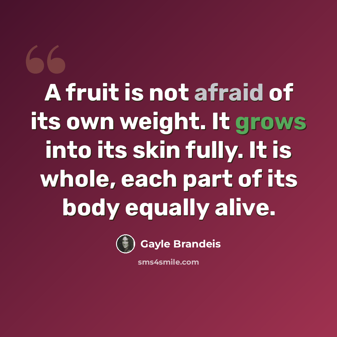 “A fruit is not afraid of its own weight. It grows into its skin fully. It is whole, each part of its body equally alive.” quote by Gayle Brandeis