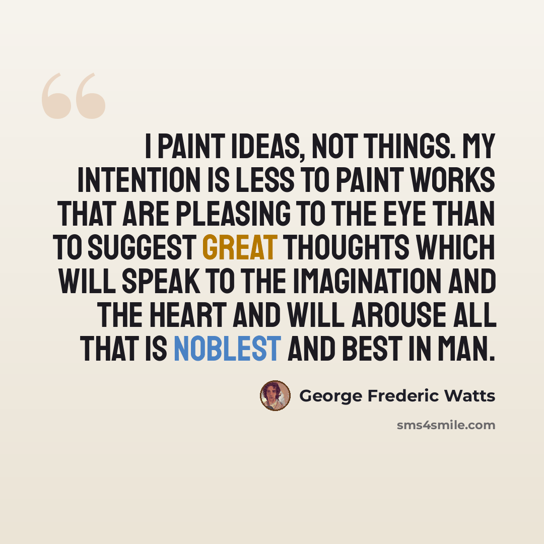 “I paint ideas, not things. My intention is less to paint works that are pleasing to the eye than to suggest great thoughts which will speak to the imagination and the heart and will arouse all that is noblest and best in man.” quote by George Frederic Watts