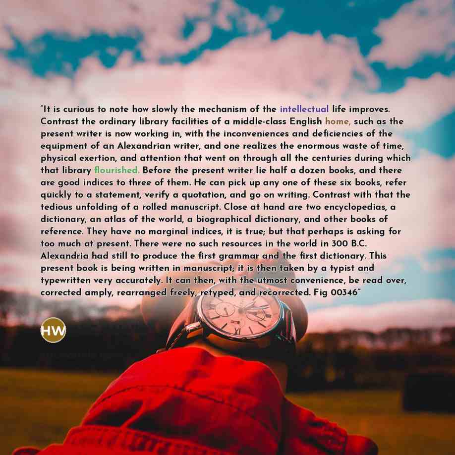 “It is curious to note how slowly the mechanism of the intellectual life improves. Contrast the ordinary library facilities of a middle-class English home, such as the present writer is now working in, with the inconveniences and deficiencies of the equipment of an Alexandrian writer, and one…” quote by H.G. Wells