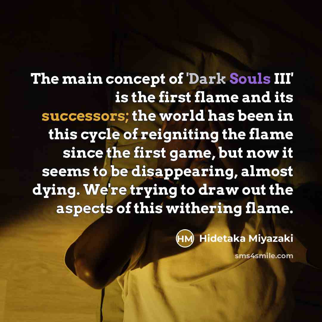 “The main concept of 'Dark Souls III' is the first flame and its successors; the world has been in this cycle of reigniting the flame since the first game, but now it seems to be disappearing, almost dying. We're trying to draw out the aspects of this withering flame.” quote by Hidetaka Miyazaki