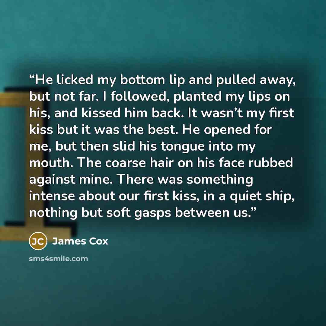 “He licked my bottom lip and pulled away, but not far. I followed, planted my lips on his, and kissed him back. It wasn’t my first kiss but it was the best. He opened for me, but then slid his tongue into my mouth. The coarse hair on his face rubbed against mine. There was something intense about…” quote by James Cox