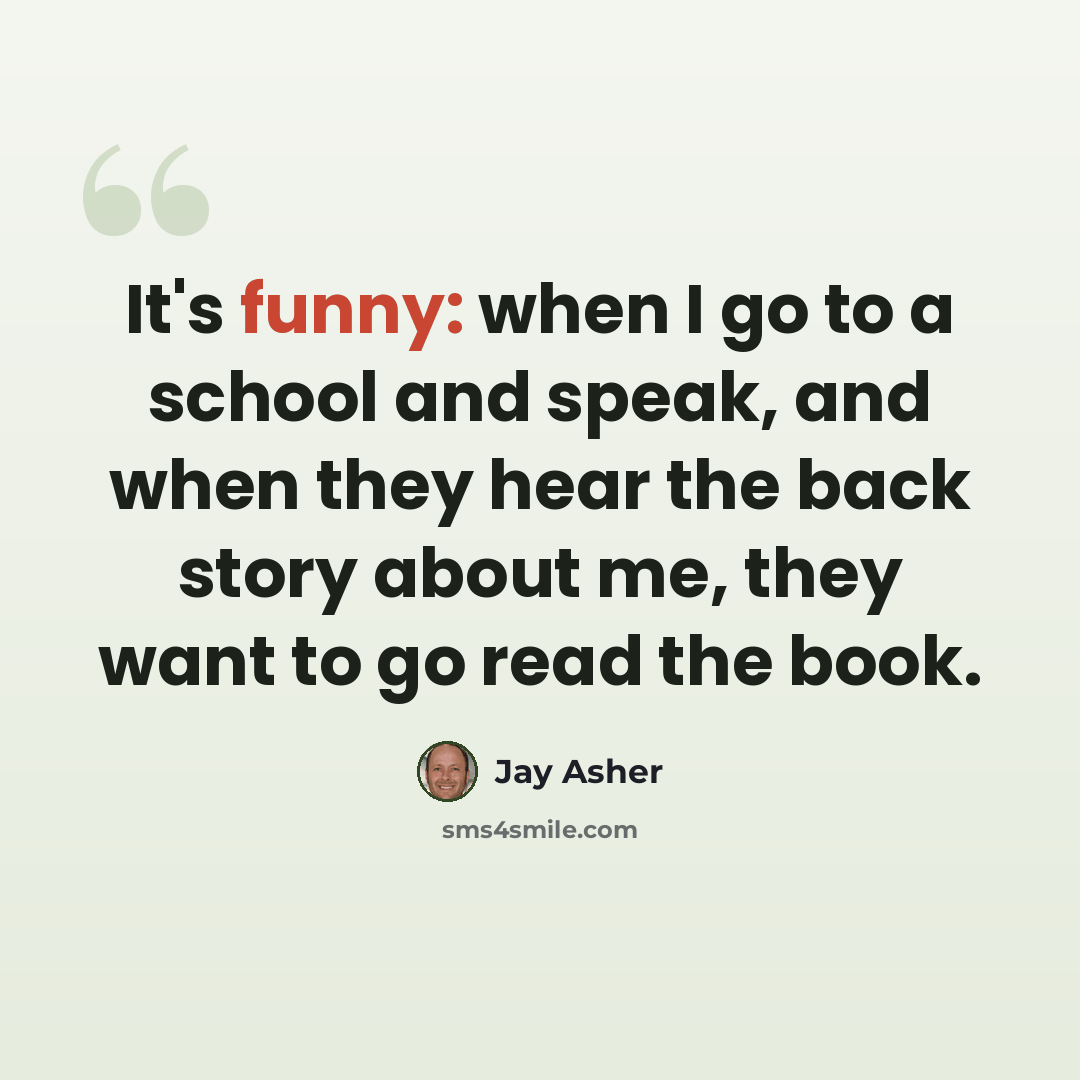 “It's funny: when I go to a school and speak, and when they hear the back story about me, they want to go read the book.” quote by Jay Asher