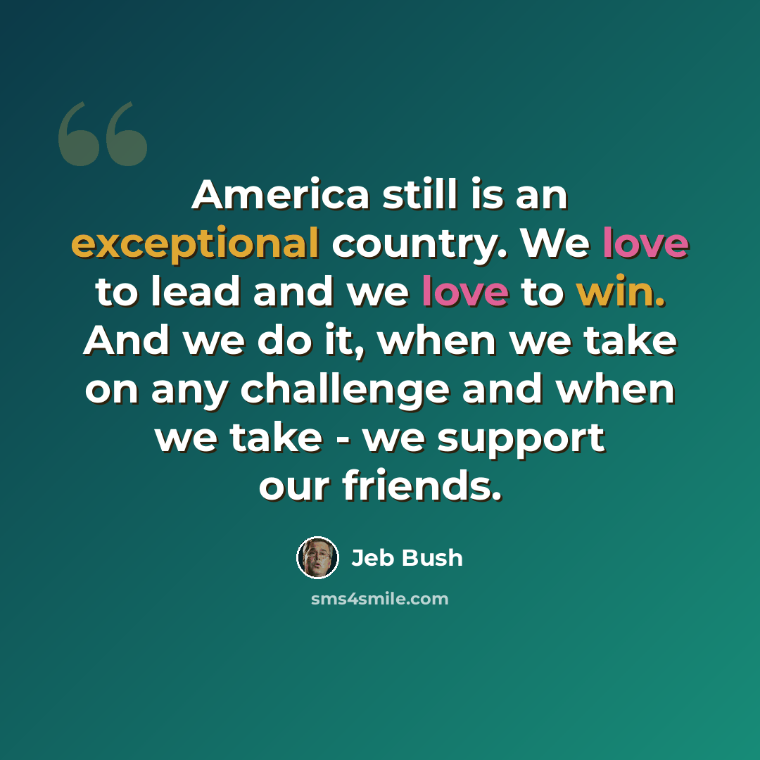 “America still is an exceptional country. We love to lead and we love to win. And we do it, when we take on any challenge and when we take - we support our friends.” quote by Jeb Bush