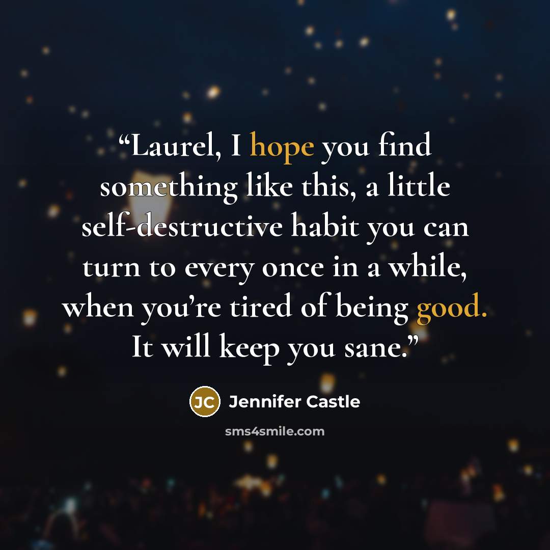 “Laurel, I hope you find something like this, a little self-destructive habit you can turn to every once in a while, when you’re tired of being good. It will keep you sane.” quote by Jennifer Castle
