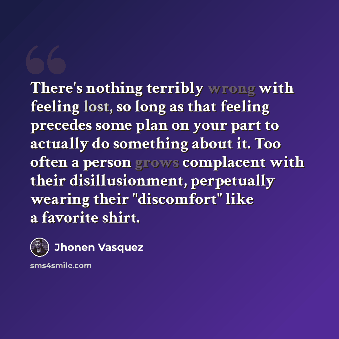 “There's nothing terribly wrong with feeling lost, so long as that feeling precedes some plan on your part to actually do something about it. Too often a person grows complacent with their disillusionment, perpetually wearing their "discomfort" like a favorite shirt.” quote by Jhonen Vasquez