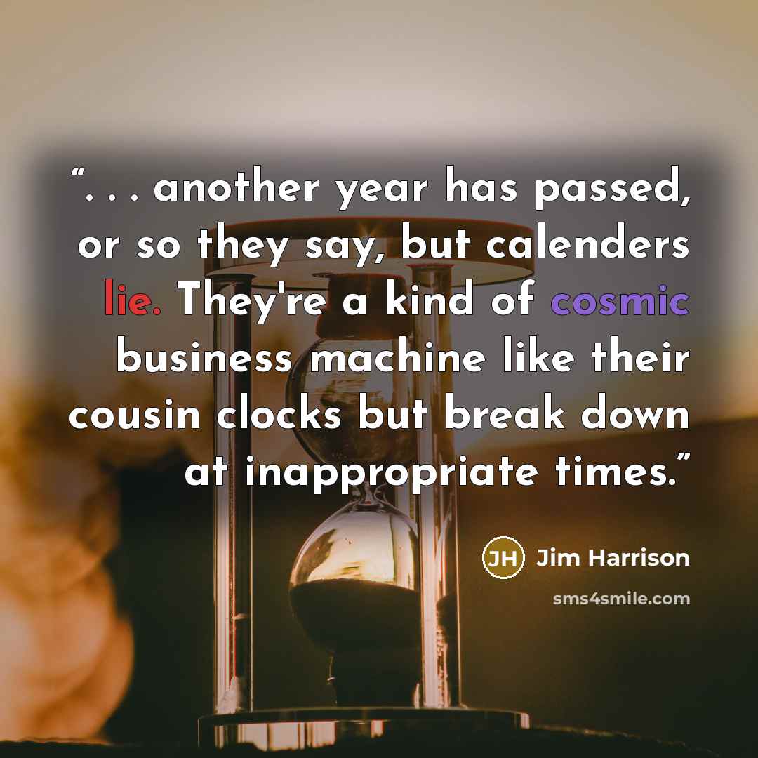 “. . . another year has passed, or so they say, but calenders lie. They're a kind of cosmic business machine like their cousin clocks but break down at inappropriate times.” quote by Jim Harrison