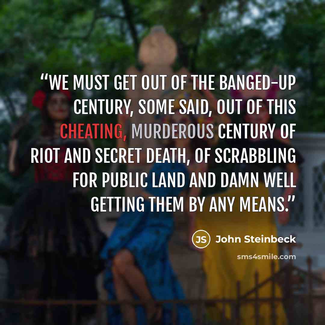 “We must get out of the banged-up century, some said, out of this cheating, murderous century of riot and secret death, of scrabbling for public land and damn well getting them by any means.” quote by John Steinbeck
