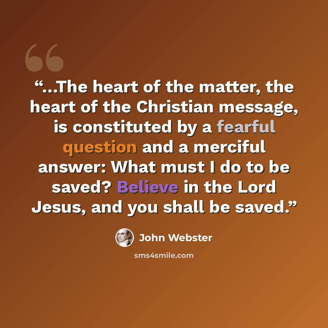 “…The heart of the matter, the heart of the Christian message, is constituted by a fearful question and a merciful answer: What must I do to be saved? Believe in the Lord Jesus, and you shall be saved.” quote by John Webster