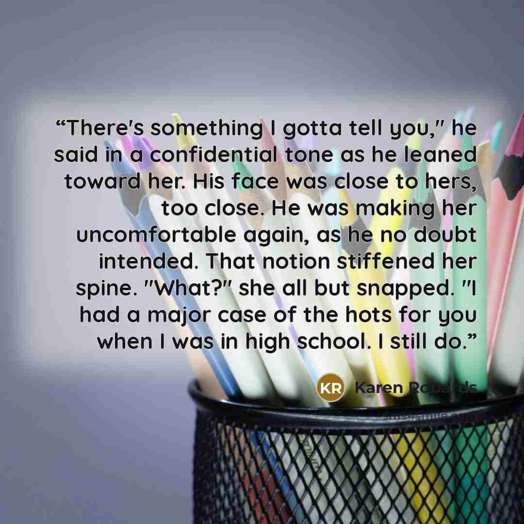 “There's something I gotta tell you," he said in a confidential tone as he leaned toward her. His face was close to hers, too close. He was making her uncomfortable again, as he no doubt intended. That notion stiffened her spine. "What?" she all but snapped. "I had a major case of the hots for you…” quote by Karen Robards