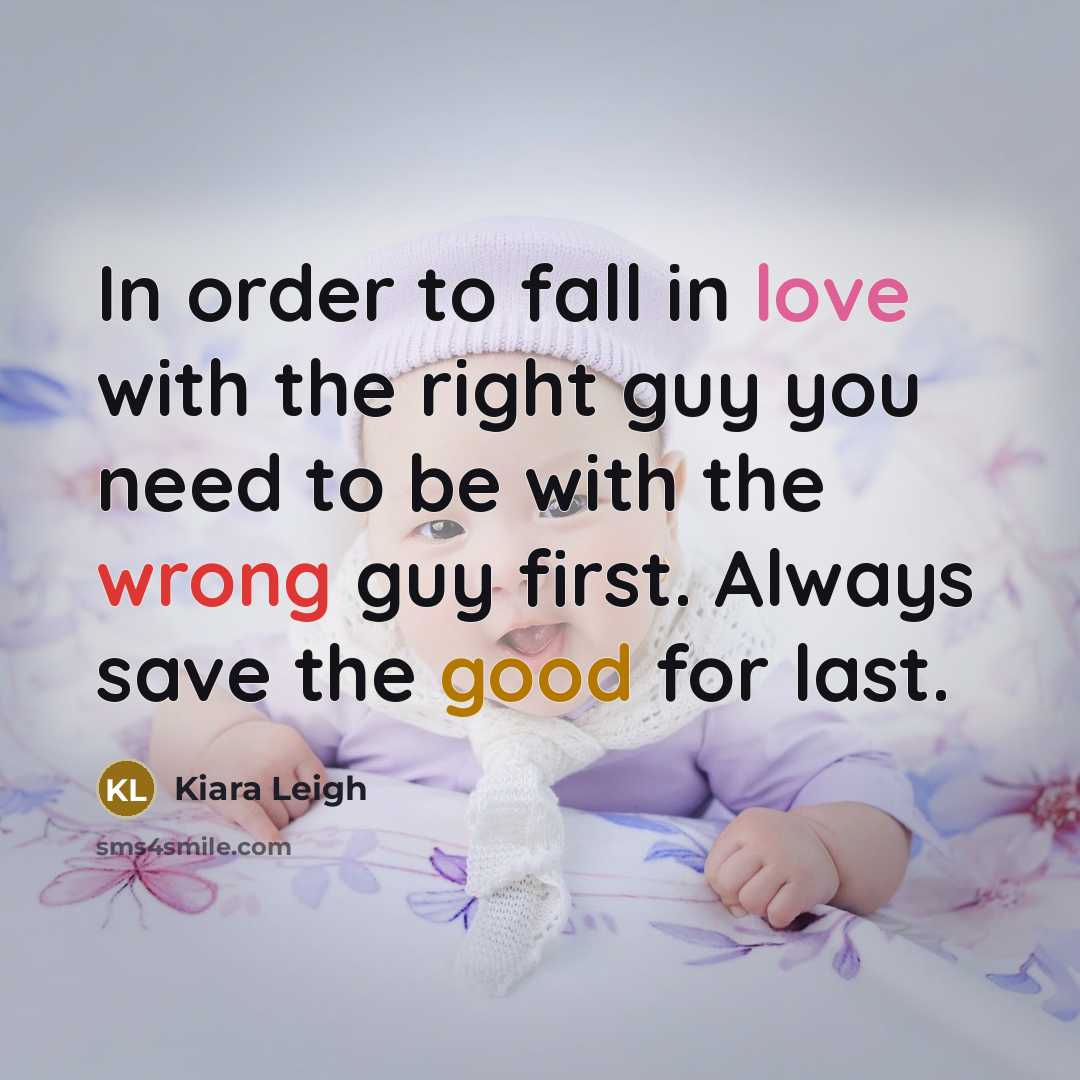 “In order to fall in love with the right guy you need to be with the wrong guy first. Always save the good for last.” quote by Kiara Leigh