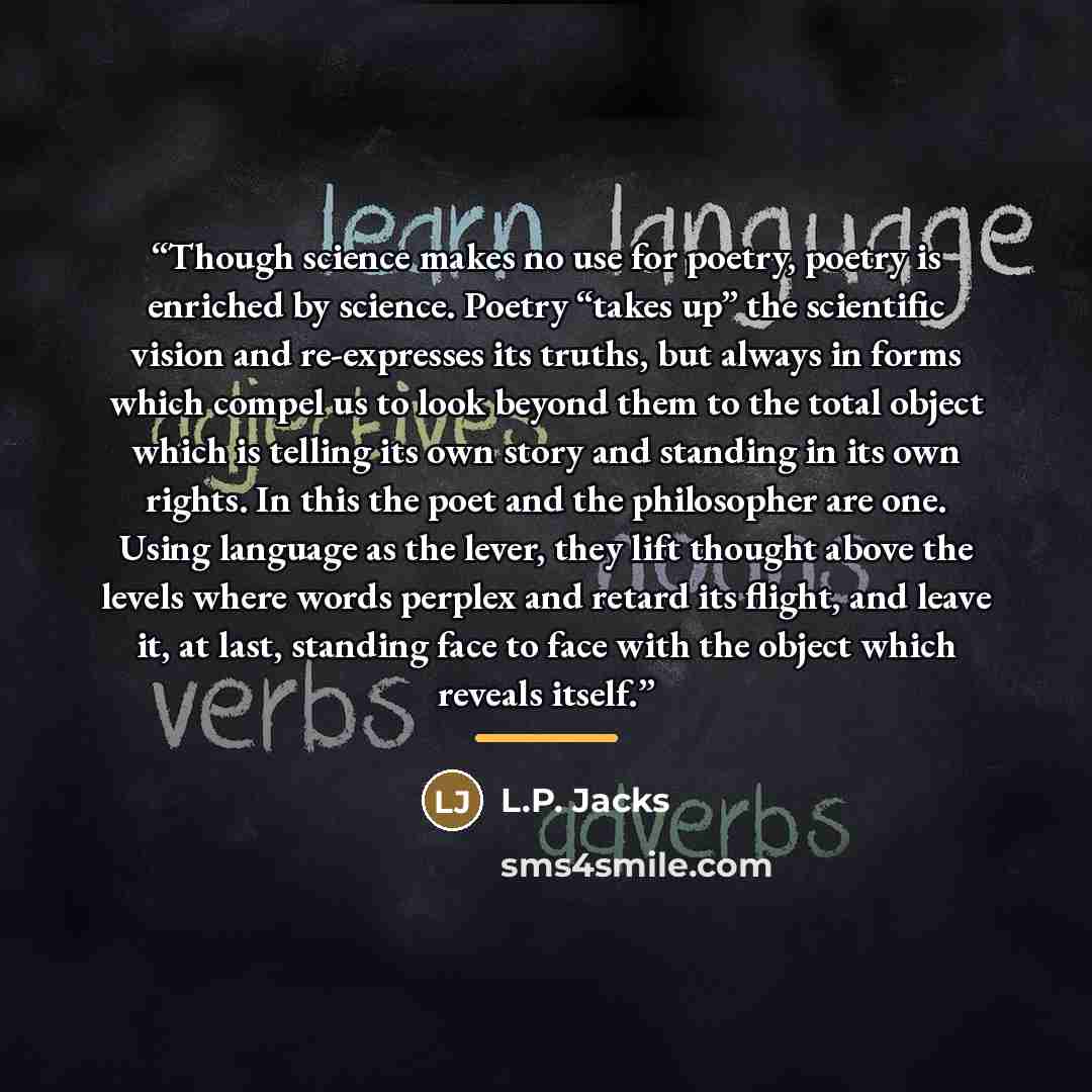 “Though science makes no use for poetry, poetry is enriched by science. Poetry “takes up” the scientific vision and re-expresses its truths, but always in forms which compel us to look beyond them to the total object which is telling its own story and standing in its own rights. In this the poet…” quote by L.P. Jacks