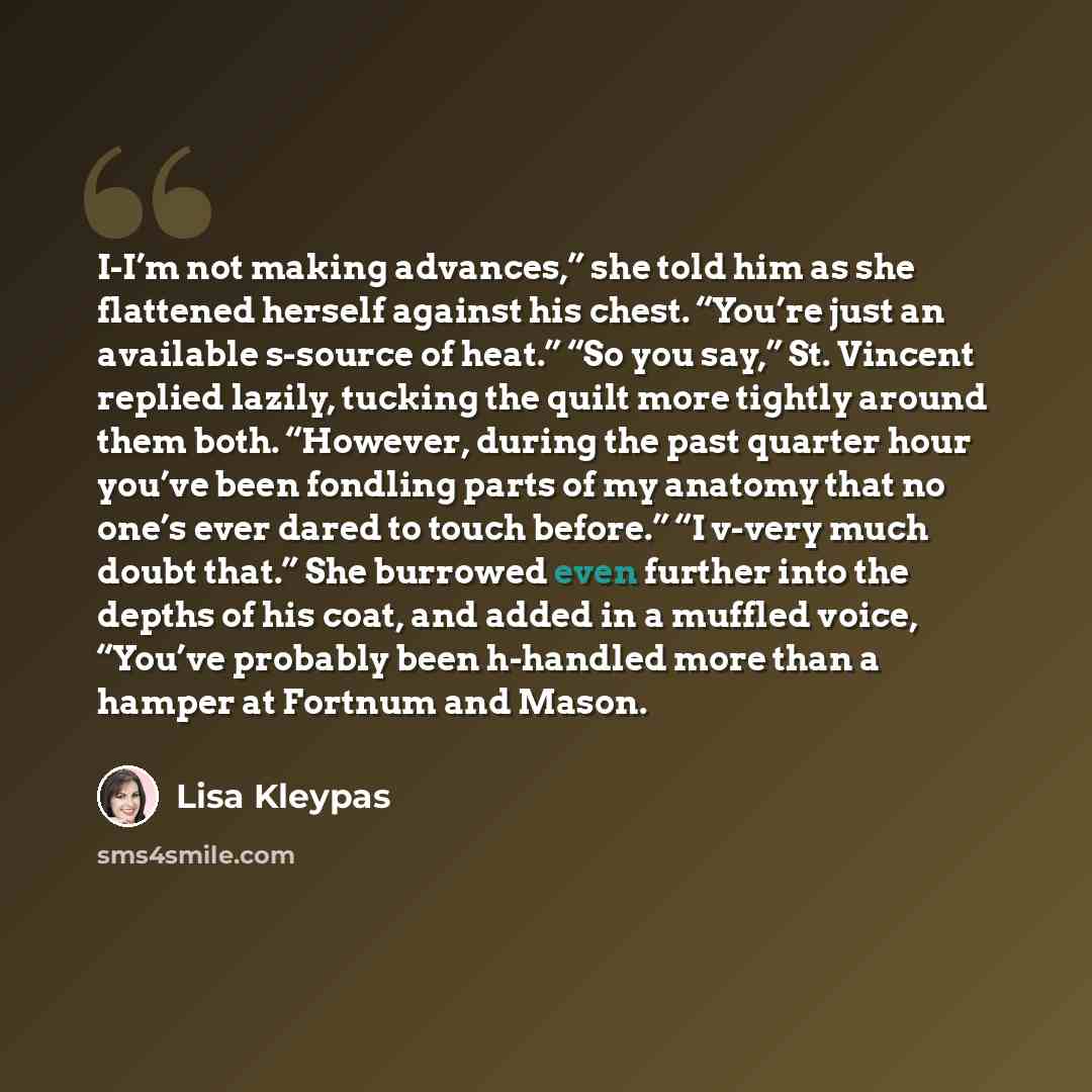 “I-I’m not making advances,” she told him as she flattened herself against his chest. “You’re just an available s-source of heat.” “So you say,” St. Vincent replied lazily, tucking the quilt more tightly around them both. “However, during the past quarter hour you’ve been fondling parts of my…” quote by Lisa Kleypas