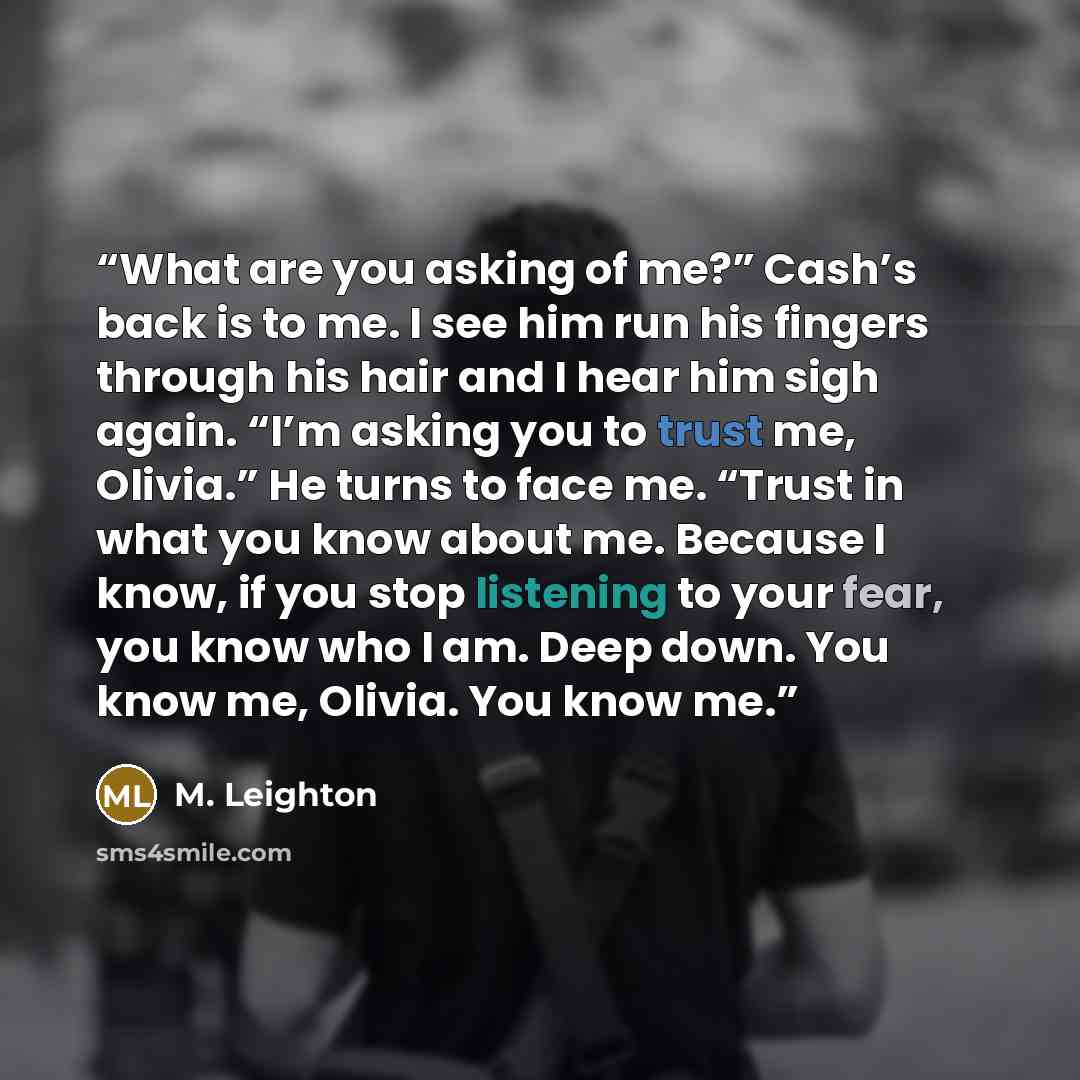 “What are you asking of me?” Cash’s back is to me. I see him run his fingers through his hair and I hear him sigh again. “I’m asking you to trust me, Olivia.” He turns to face me. “Trust in what you know about me. Because I know, if you stop listening to your fear, you know who I am. Deep down. You…” quote by M. Leighton
