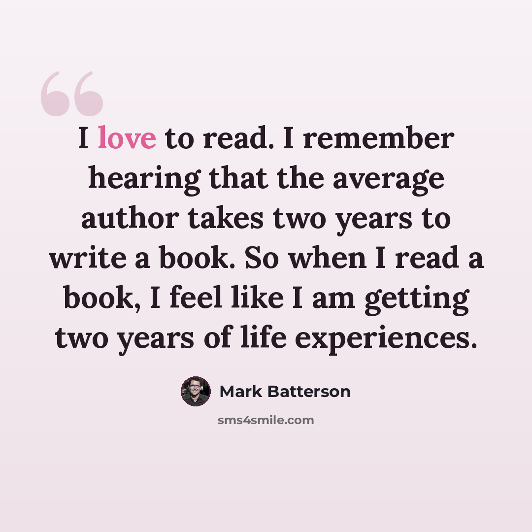 “I love to read. I remember hearing that the average author takes two years to write a book. So when I read a book, I feel like I am getting two years of life experiences.” quote by Mark Batterson