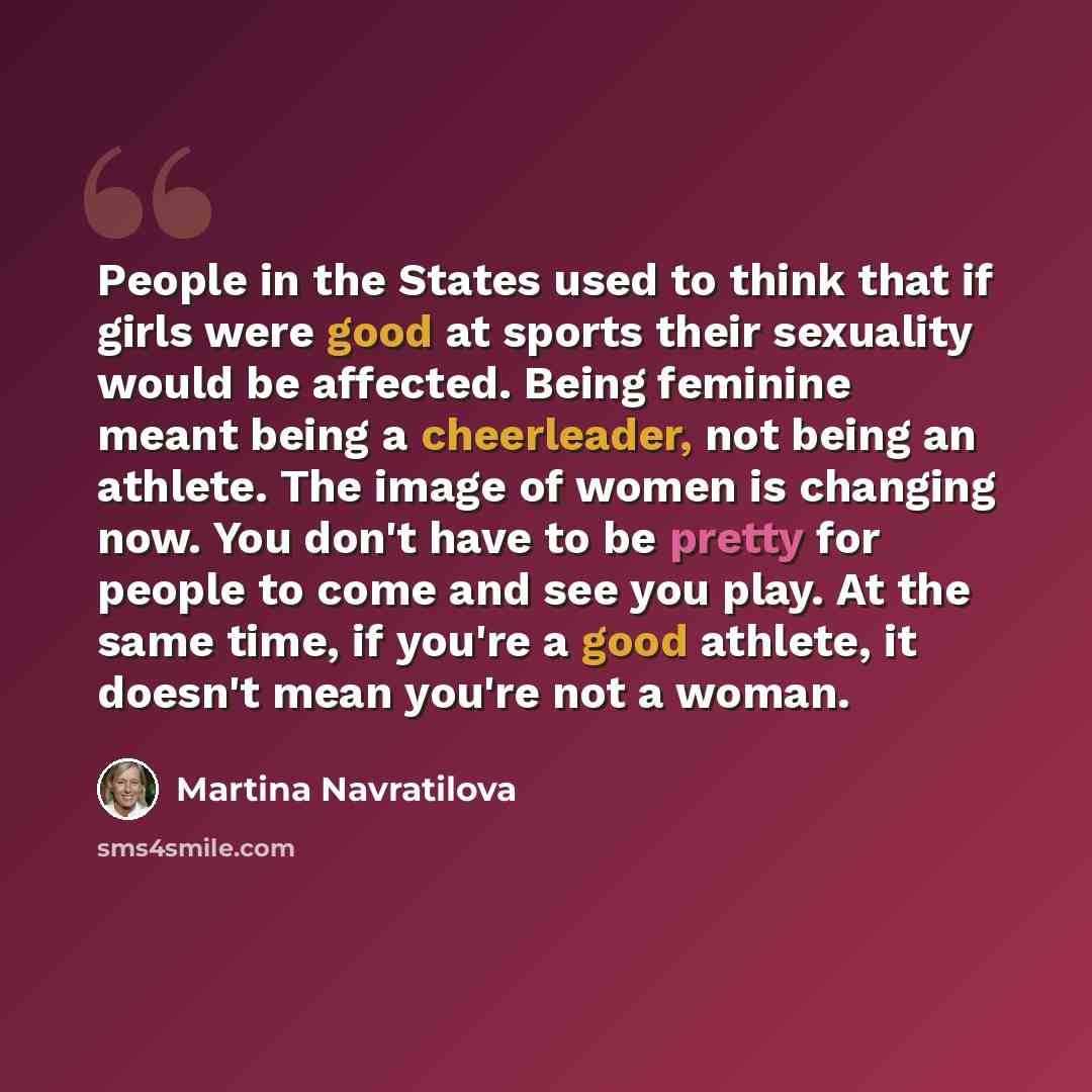 “People in the States used to think that if girls were good at sports their sexuality would be affected. Being feminine meant being a cheerleader, not being an athlete. The image of women is changing now. You don't have to be pretty for people to come and see you play. At the same time, if you're a…” quote by Martina Navratilova