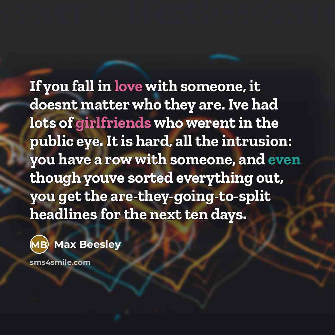 “If you fall in love with someone, it doesnt matter who they are. Ive had lots of girlfriends who werent in the public eye. It is hard, all the intrusion: you have a row with someone, and even though youve sorted everything out, you get the are-they-going-to-split headlines for the next ten days.” quote by Max Beesley