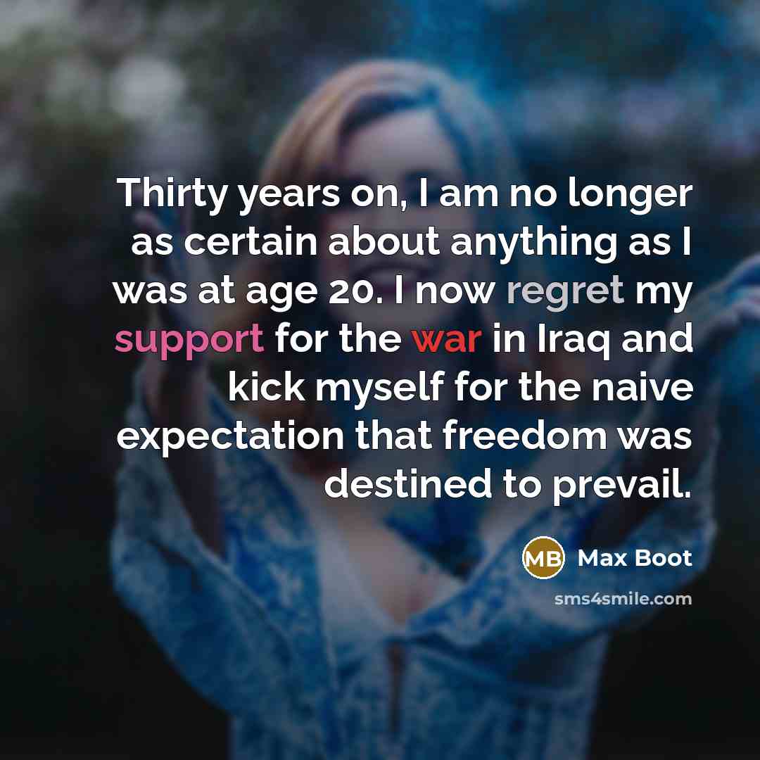 “Thirty years on, I am no longer as certain about anything as I was at age 20. I now regret my support for the war in Iraq and kick myself for the naive expectation that freedom was destined to prevail.” quote by Max Boot