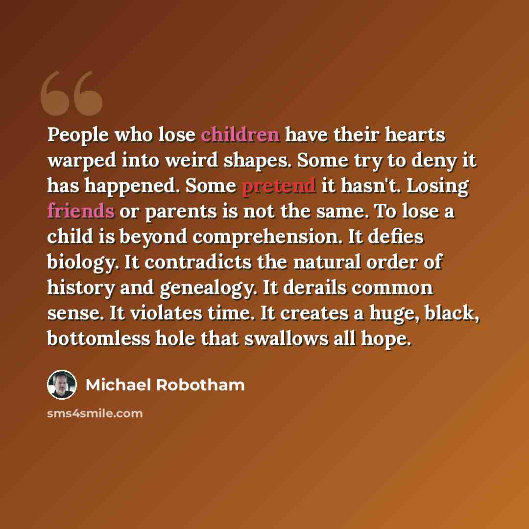 “People who lose children have their hearts warped into weird shapes. Some try to deny it has happened. Some pretend it hasn't. Losing friends or parents is not the same. To lose a child is beyond comprehension. It defies biology. It contradicts the natural order of history and genealogy. It…” quote by Michael Robotham