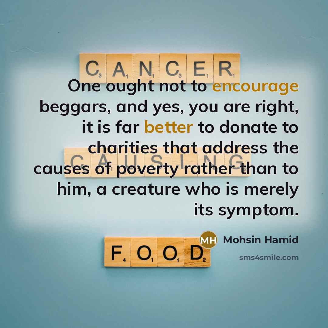 “One ought not to encourage beggars, and yes, you are right, it is far better to donate to charities that address the causes of poverty rather than to him, a creature who is merely its symptom.” quote by Mohsin Hamid