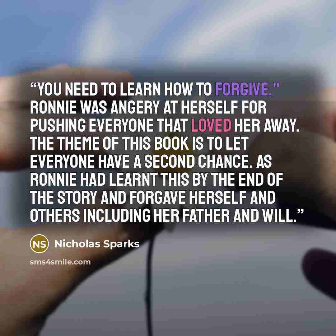 “You need to learn how to forgive." Ronnie was angery at herself for pushing everyone that loved her away. the theme of this book is to let everyone have a second chance. as Ronnie had learnt this by the end of the story and forgave herself and others including her father and Will.” quote by Nicholas Sparks