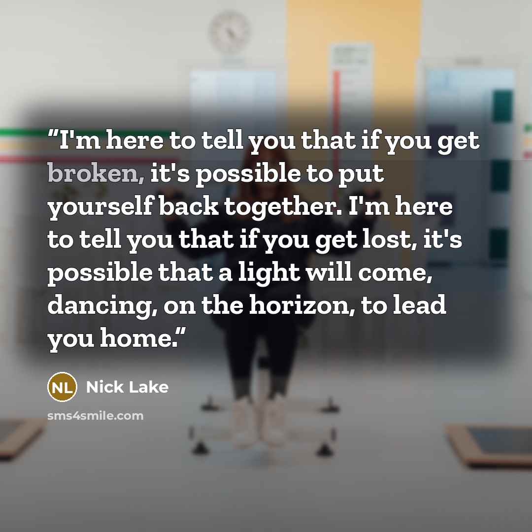 “I'm here to tell you that if you get broken, it's possible to put yourself back together. I'm here to tell you that if you get lost, it's possible that a light will come, dancing, on the horizon, to lead you home.” quote by Nick Lake