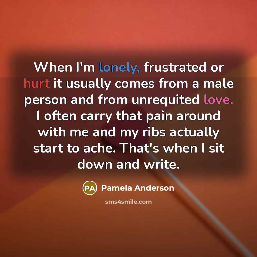 “When I'm lonely, frustrated or hurt it usually comes from a male person and from unrequited love. I often carry that pain around with me and my ribs actually start to ache. That's when I sit down and write.” quote by Pamela Anderson