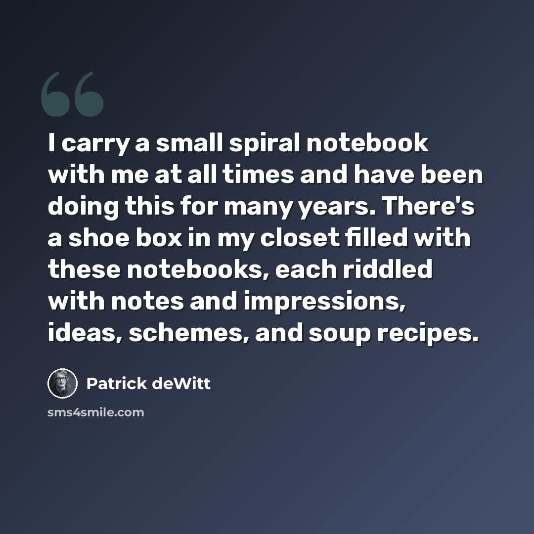 “I carry a small spiral notebook with me at all times and have been doing this for many years. There's a shoe box in my closet filled with these notebooks, each riddled with notes and impressions, ideas, schemes, and soup recipes.” quote by Patrick deWitt
