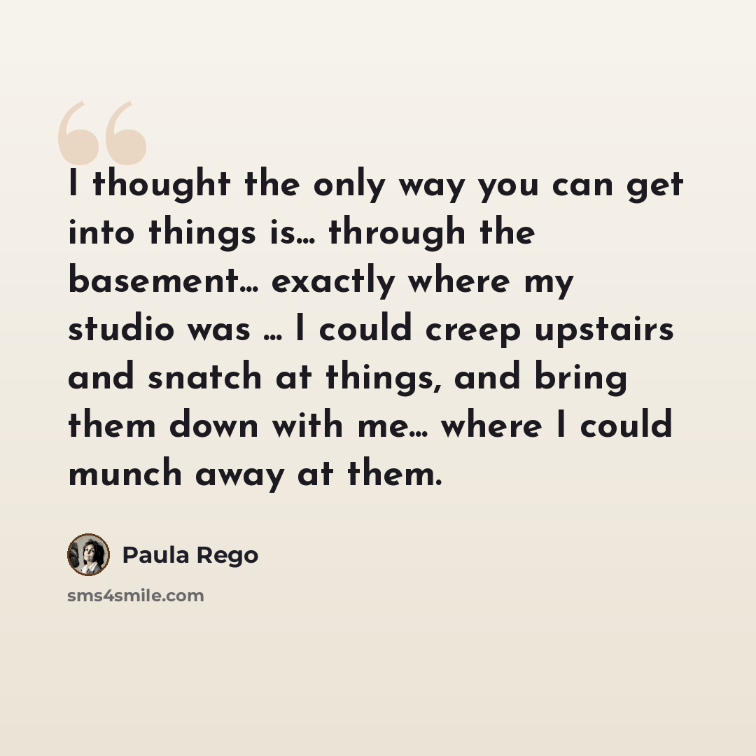 “I thought the only way you can get into things is... through the basement... exactly where my studio was ... I could creep upstairs and snatch at things, and bring them down with me... where I could munch away at them.” quote by Paula Rego