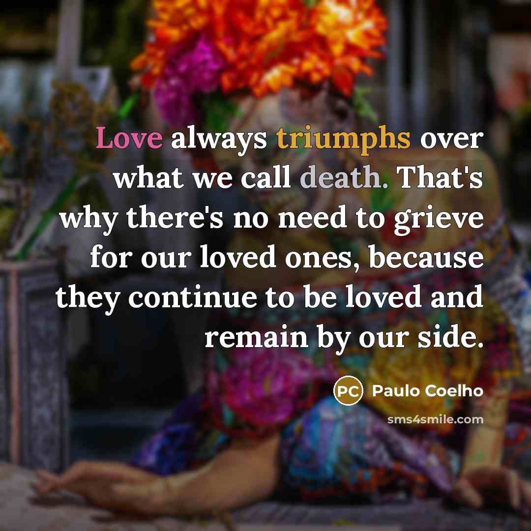“Love always triumphs over what we call death. That's why there's no need to grieve for our loved ones, because they continue to be loved and remain by our side.” quote by Paulo Coelho