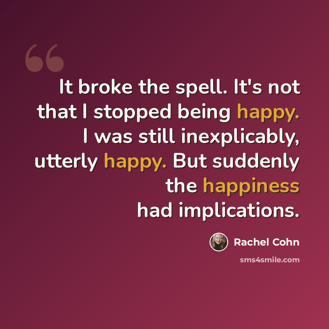“It broke the spell. It's not that I stopped being happy. I was still inexplicably, utterly happy. But suddenly the happiness had implications.” quote by Rachel Cohn