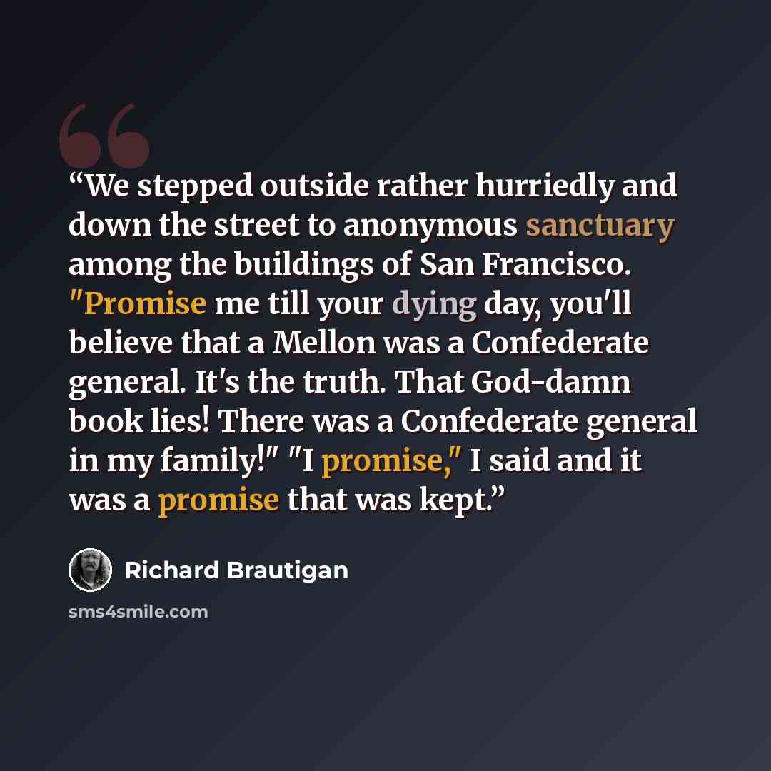 “We stepped outside rather hurriedly and down the street to anonymous sanctuary among the buildings of San Francisco. "Promise me till your dying day, you'll believe that a Mellon was a Confederate general. It's the truth. That God-damn book lies! There was a Confederate general in my family!" "I…” quote by Richard Brautigan