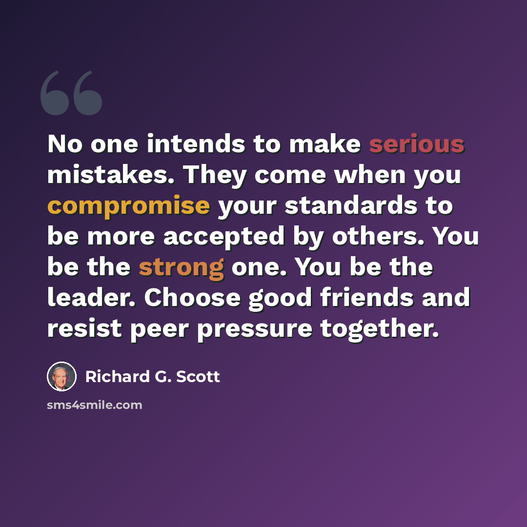 “No one intends to make serious mistakes. They come when you compromise your standards to be more accepted by others. You be the strong one. You be the leader. Choose good friends and resist peer pressure together.” quote by Richard G. Scott