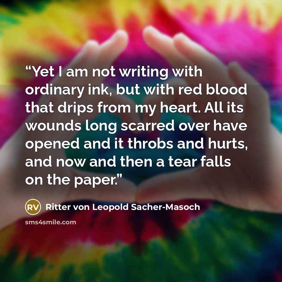 “Yet I am not writing with ordinary ink, but with red blood that drips from my heart. All its wounds long scarred over have opened and it throbs and hurts, and now and then a tear falls on the paper.” quote by Ritter von Leopold Sacher-Masoch