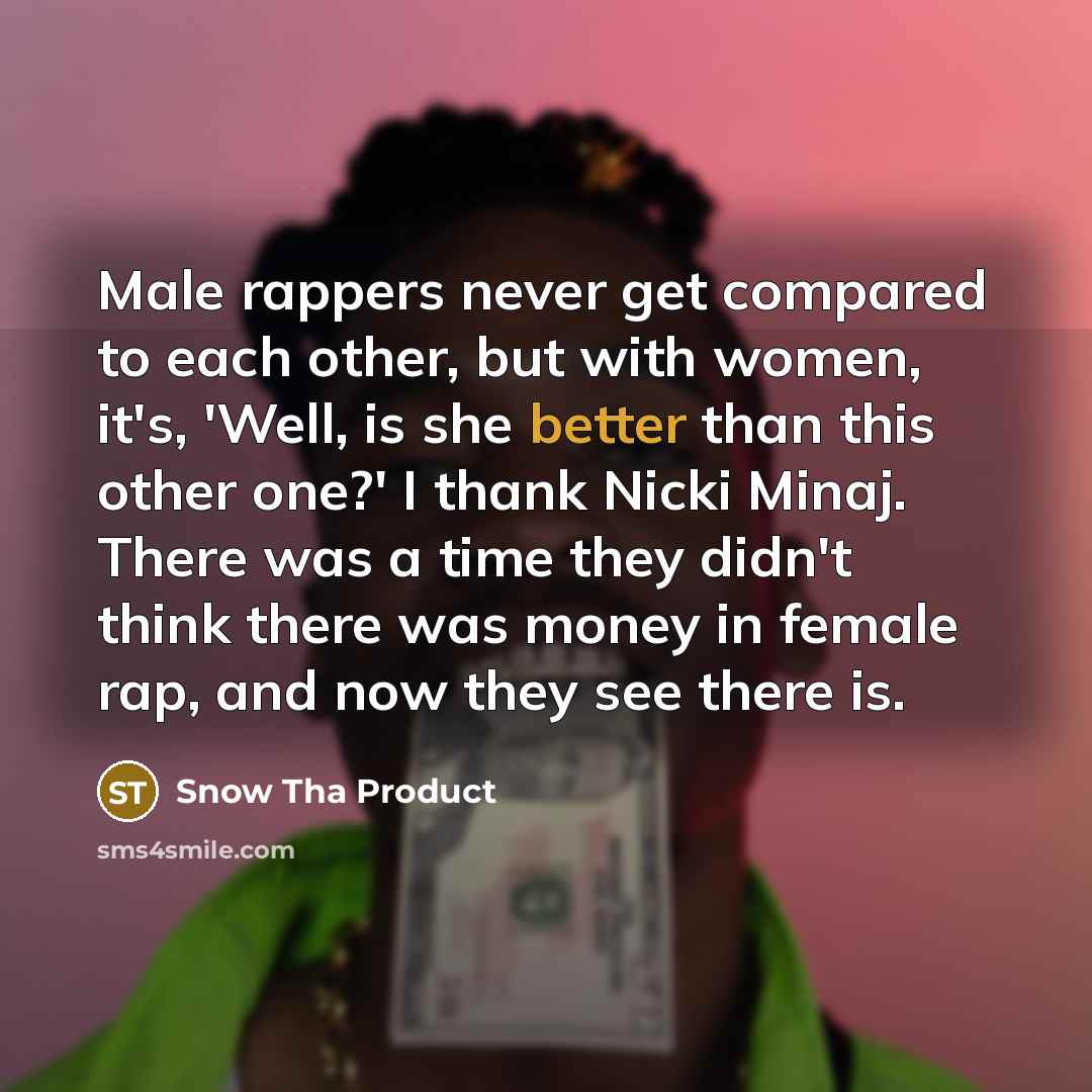 “Male rappers never get compared to each other, but with women, it's, 'Well, is she better than this other one?' I thank Nicki Minaj. There was a time they didn't think there was money in female rap, and now they see there is.” quote by Snow Tha Product