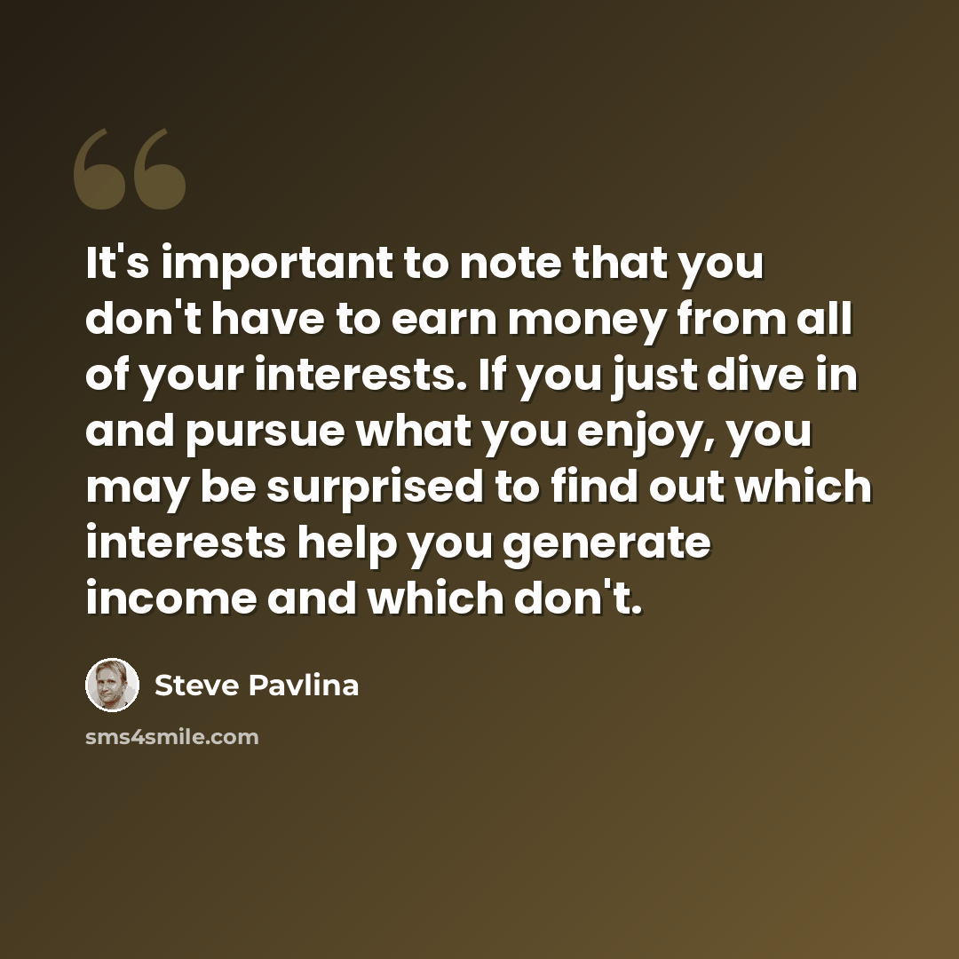 “It's important to note that you don't have to earn money from all of your interests. If you just dive in and pursue what you enjoy, you may be surprised to find out which interests help you generate income and which don't.” quote by Steve Pavlina