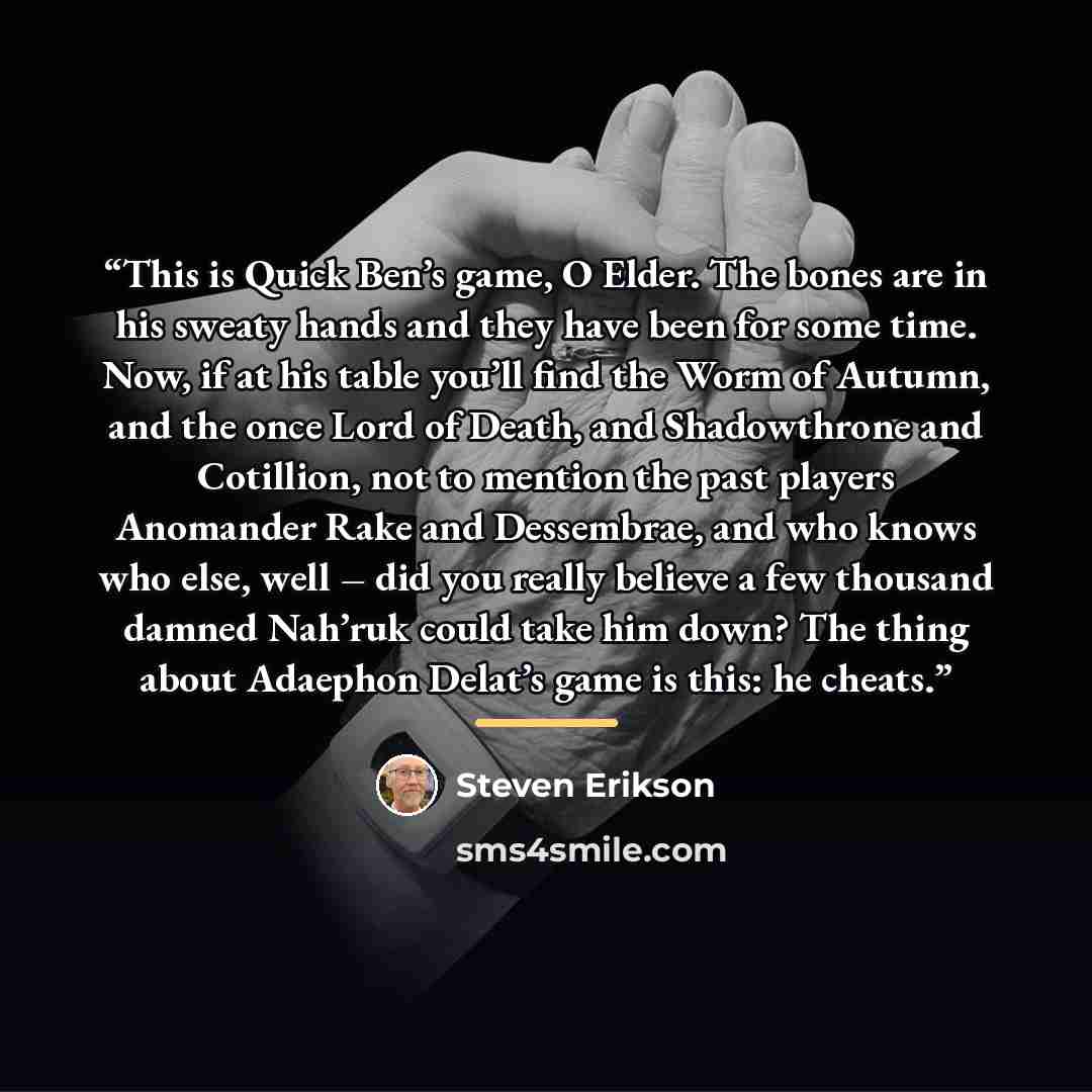 “This is Quick Ben’s game, O Elder. The bones are in his sweaty hands and they have been for some time. Now, if at his table you’ll find the Worm of Autumn, and the once Lord of Death, and Shadowthrone and Cotillion, not to mention the past players Anomander Rake and Dessembrae, and who knows who…” quote by Steven Erikson