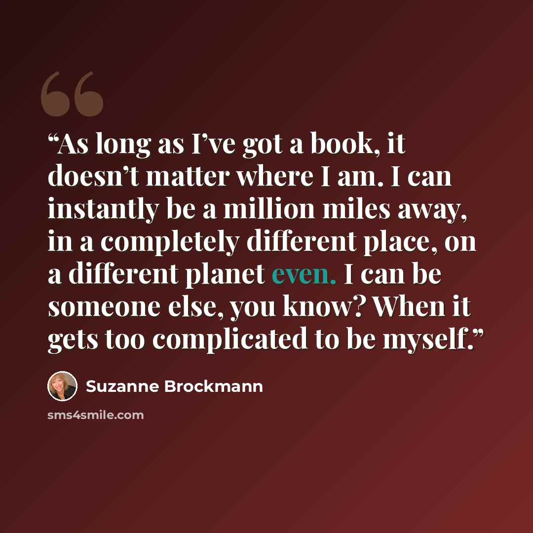 “As long as I’ve got a book, it doesn’t matter where I am. I can instantly be a million miles away, in a completely different place, on a different planet even. I can be someone else, you know? When it gets too complicated to be myself.” quote by Suzanne Brockmann
