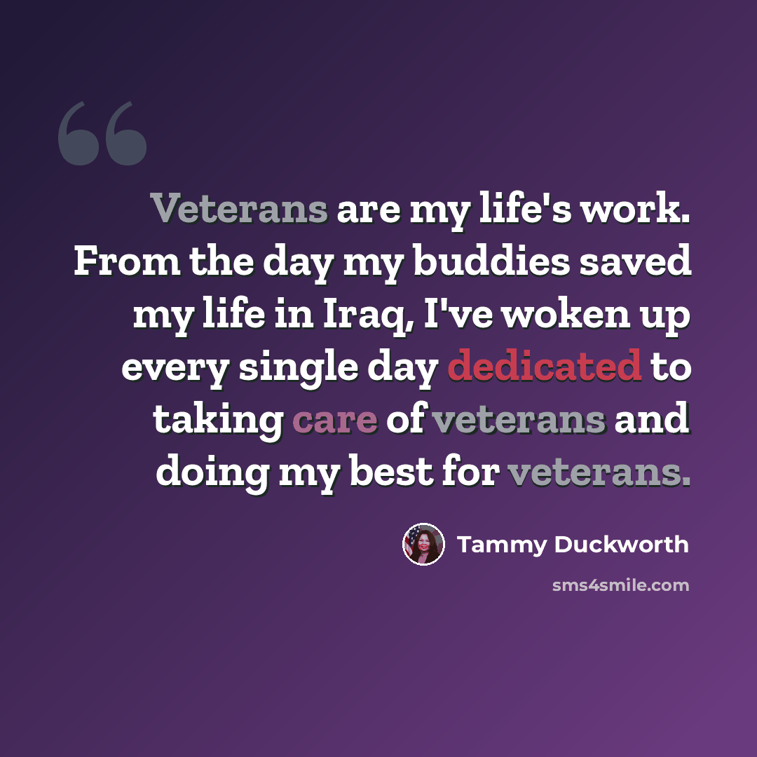 “Veterans are my life's work. From the day my buddies saved my life in Iraq, I've woken up every single day dedicated to taking care of veterans and doing my best for veterans.” quote by Tammy Duckworth