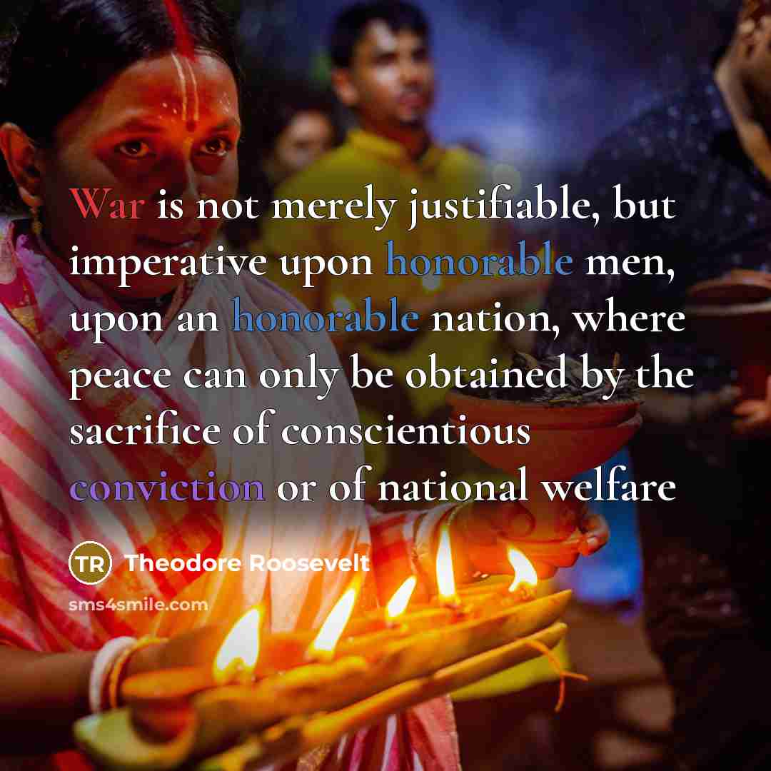 “War is not merely justifiable, but imperative upon honorable men, upon an honorable nation, where peace can only be obtained by the sacrifice of conscientious conviction or of national welfare” quote by Theodore Roosevelt